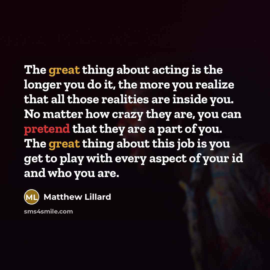 “The great thing about acting is the longer you do it, the more you realize that all those realities are inside you. No matter how crazy they are, you can pretend that they are a part of you. The great thing about this job is you get to play with every aspect of your id and who you are.” quote by Matthew Lillard