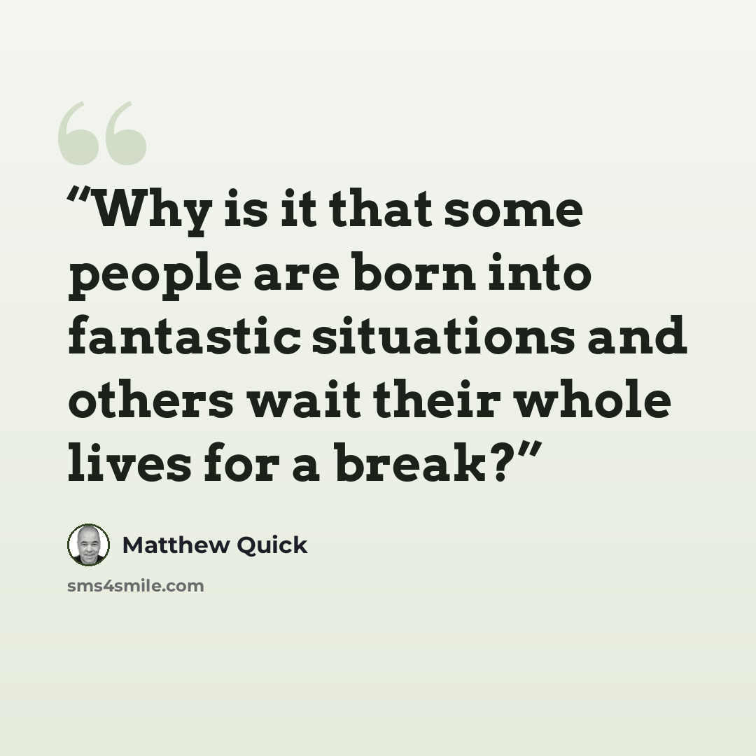 “Why is it that some people are born into fantastic situations and others wait their whole lives for a break?” quote by Matthew Quick