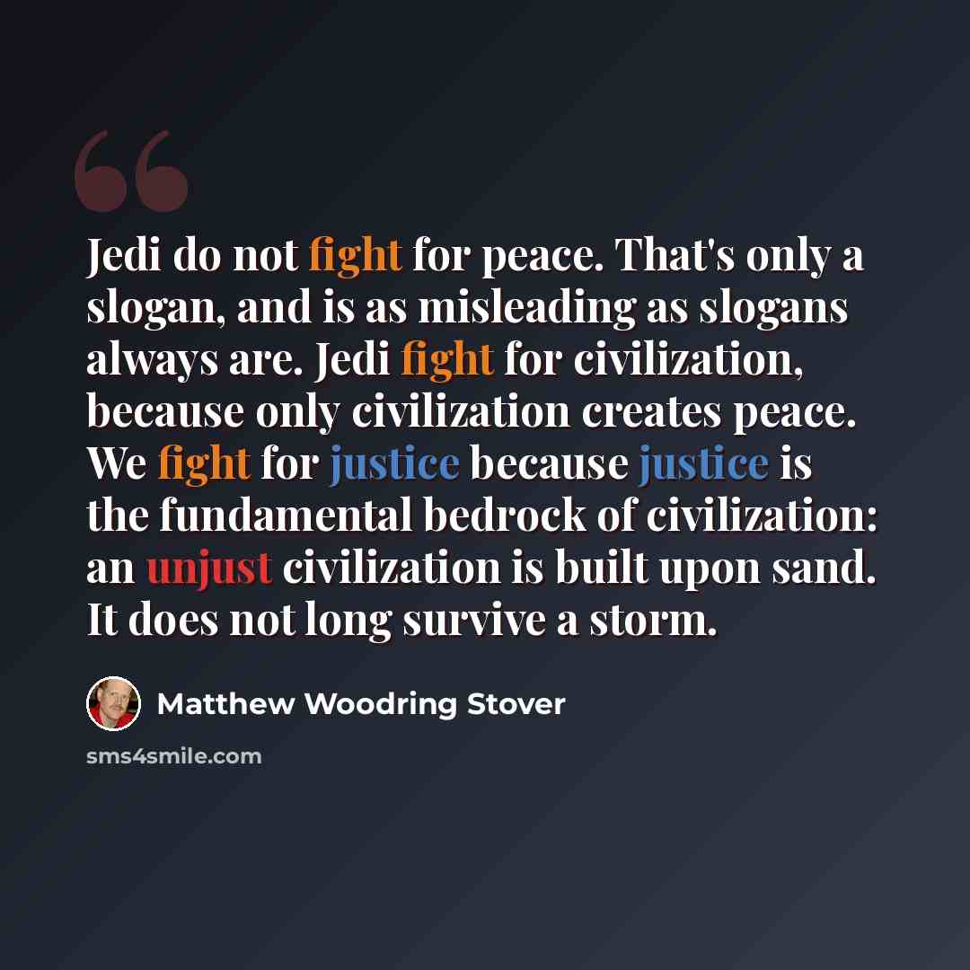 “Jedi do not fight for peace. That's only a slogan, and is as misleading as slogans always are. Jedi fight for civilization, because only civilization creates peace. We fight for justice because justice is the fundamental bedrock of civilization: an unjust civilization is built upon sand. It does…” quote by Matthew Woodring Stover