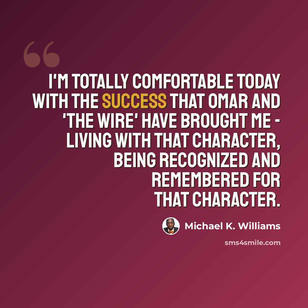 “I'm totally comfortable today with the success that Omar and 'The Wire' have brought me - living with that character, being recognized and remembered for that character.” quote by Michael K. Williams
