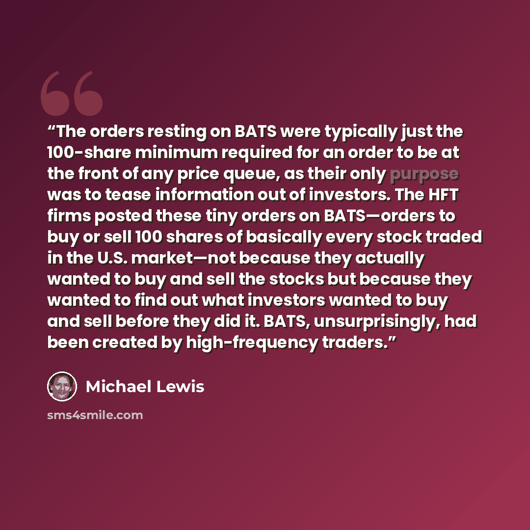 “The orders resting on BATS were typically just the 100-share minimum required for an order to be at the front of any price queue, as their only purpose was to tease information out of investors. The HFT firms posted these tiny orders on BATS—orders to buy or sell 100 shares of basically every…” quote by Michael Lewis
