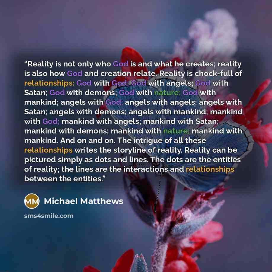 “Reality is not only who God is and what he creates; reality is also how God and creation relate. Reality is chock-full of relationships: God with God; God with angels; God with Satan; God with demons; God with nature; God with mankind; angels with God; angels with angels; angels with Satan; angels…” quote by Michael Matthews