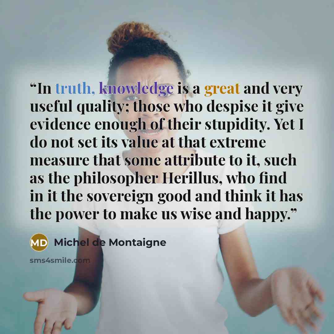 “In truth, knowledge is a great and very useful quality; those who despise it give evidence enough of their stupidity. Yet I do not set its value at that extreme measure that some attribute to it, such as the philosopher Herillus, who find in it the sovereign good and think it has the power to make…” quote by Michel de Montaigne