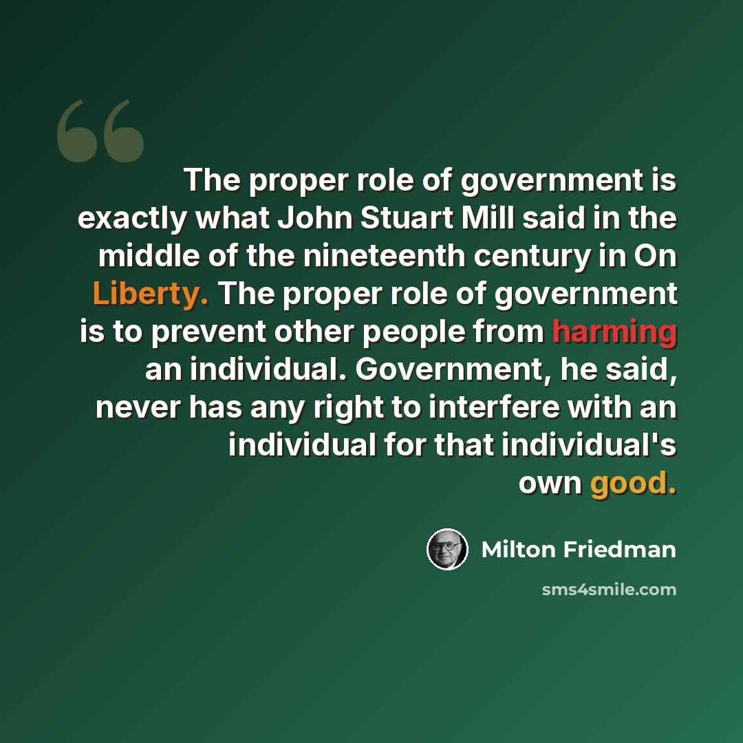 “The proper role of government is exactly what John Stuart Mill said in the middle of the nineteenth century in On Liberty. The proper role of government is to prevent other people from harming an individual. Government, he said, never has any right to interfere with an individual for that…” quote by Milton Friedman