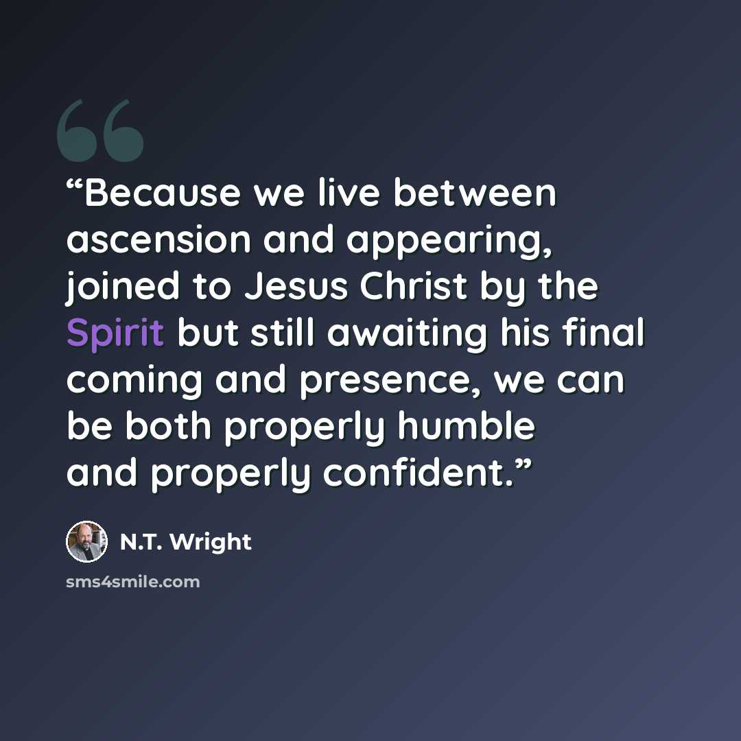 “Because we live between ascension and appearing, joined to Jesus Christ by the Spirit but still awaiting his final coming and presence, we can be both properly humble and properly confident.” quote by N.T. Wright
