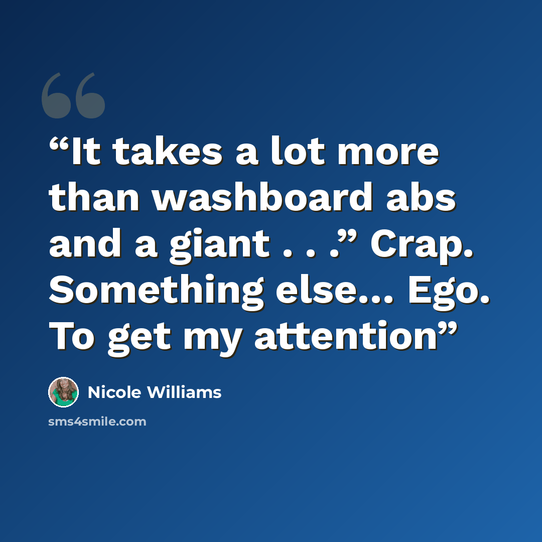 “It takes a lot more than washboard abs and a giant . . .” Crap. Something else… Ego. To get my attention” quote by Nicole Williams