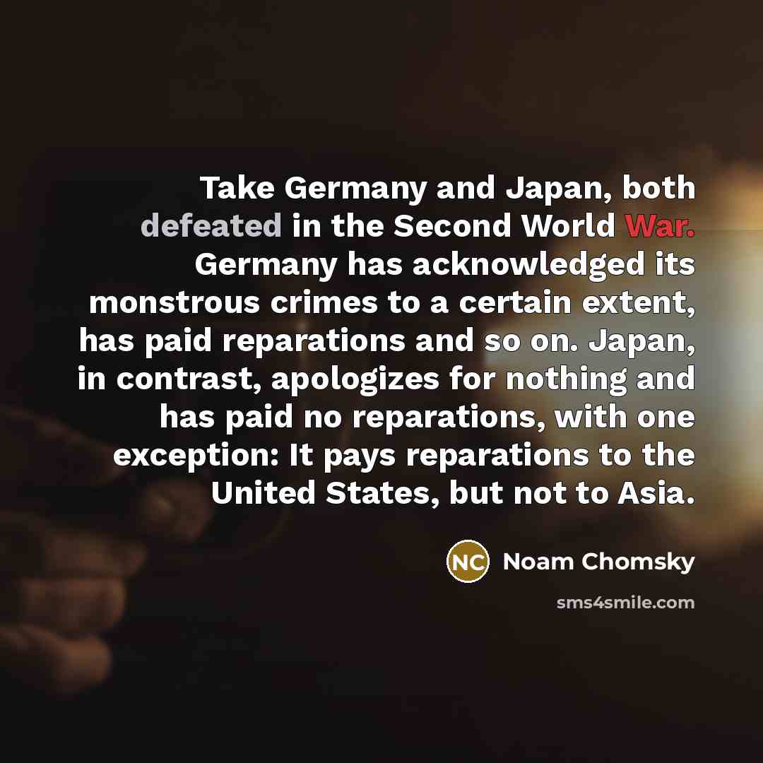 “Take Germany and Japan, both defeated in the Second World War. Germany has acknowledged its monstrous crimes to a certain extent, has paid reparations and so on. Japan, in contrast, apologizes for nothing and has paid no reparations, with one exception: It pays reparations to the United States…” quote by Noam Chomsky