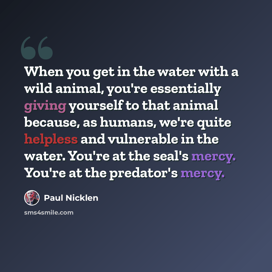 “When you get in the water with a wild animal, you're essentially giving yourself to that animal because, as humans, we're quite helpless and vulnerable in the water. You're at the seal's mercy. You're at the predator's mercy.” quote by Paul Nicklen