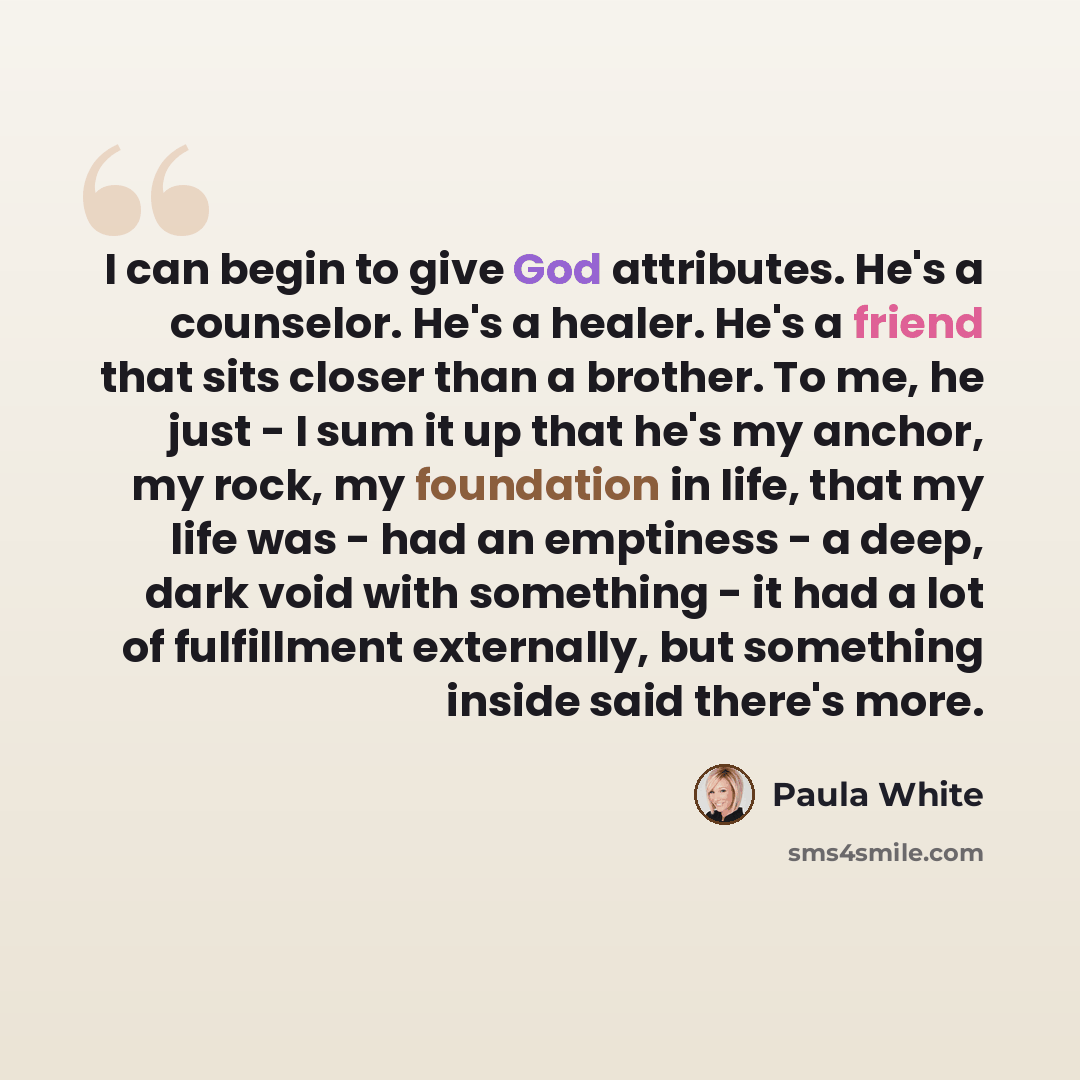 “I can begin to give God attributes. He's a counselor. He's a healer. He's a friend that sits closer than a brother. To me, he just - I sum it up that he's my anchor, my rock, my foundation in life, that my life was - had an emptiness - a deep, dark void with something - it had a lot of fulfillment…” quote by Paula White