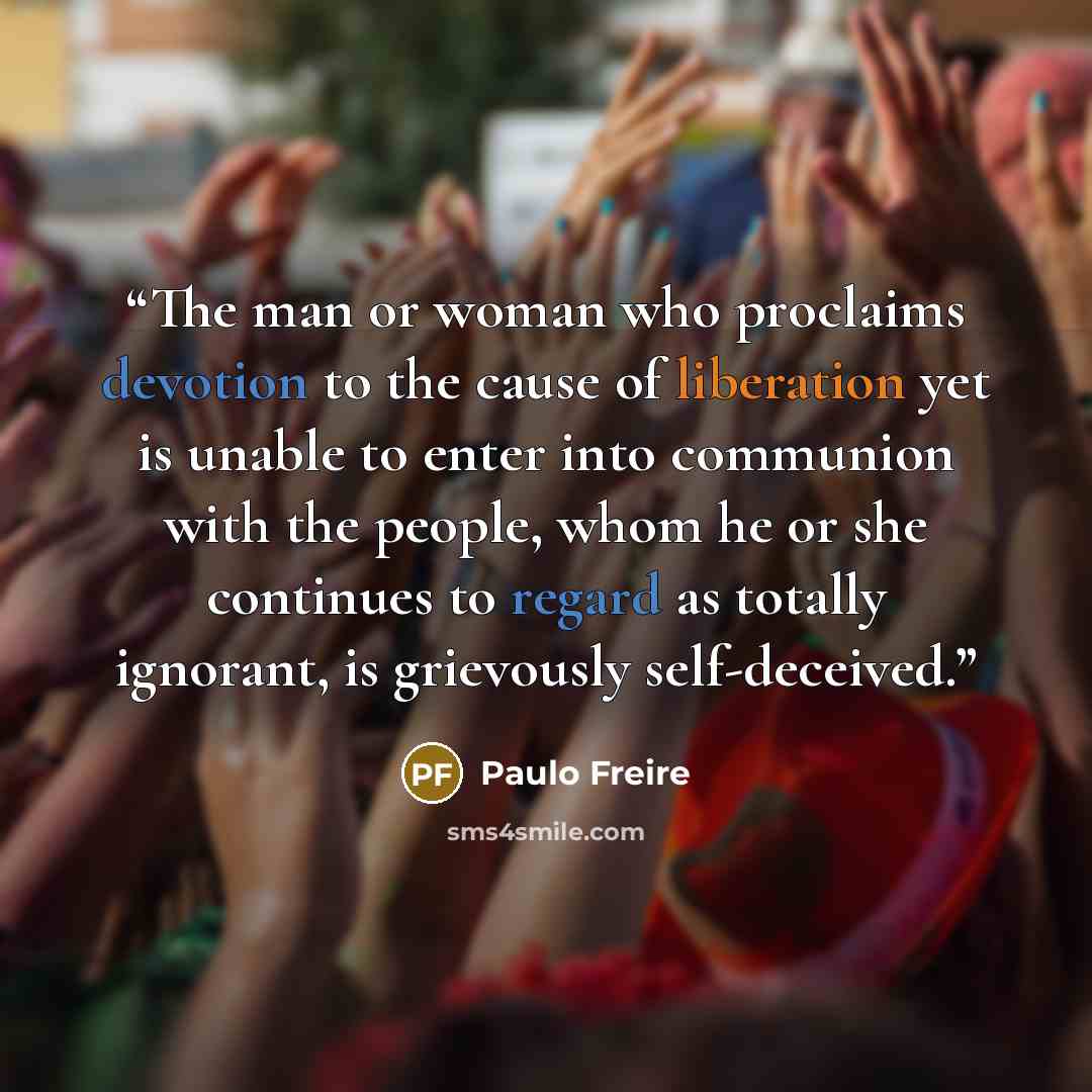 “The man or woman who proclaims devotion to the cause of liberation yet is unable to enter into communion with the people, whom he or she continues to regard as totally ignorant, is grievously self-deceived.” quote by Paulo Freire