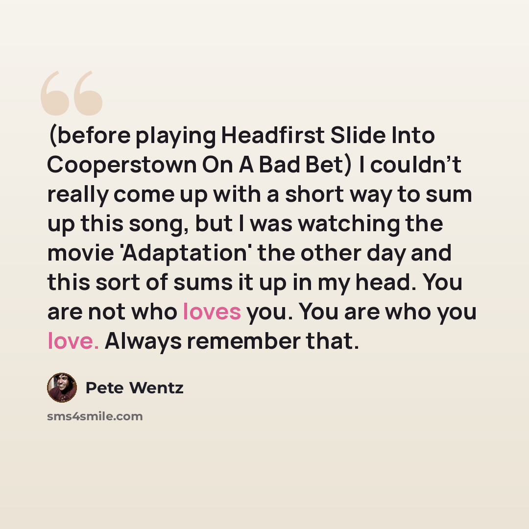 “(before playing Headfirst Slide Into Cooperstown On A Bad Bet) I couldn't really come up with a short way to sum up this song, but I was watching the movie 'Adaptation' the other day and this sort of sums it up in my head. You are not who loves you. You are who you love. Always remember that.” quote by Pete Wentz