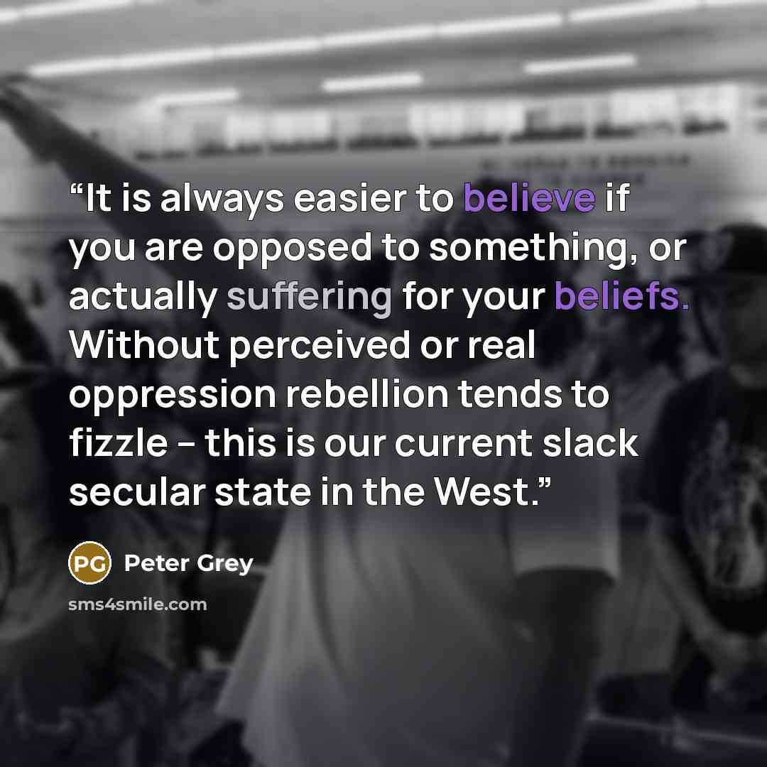 “It is always easier to believe if you are opposed to something, or actually suffering for your beliefs. Without perceived or real oppression rebellion tends to fizzle – this is our current slack secular state in the West.” quote by Peter Grey