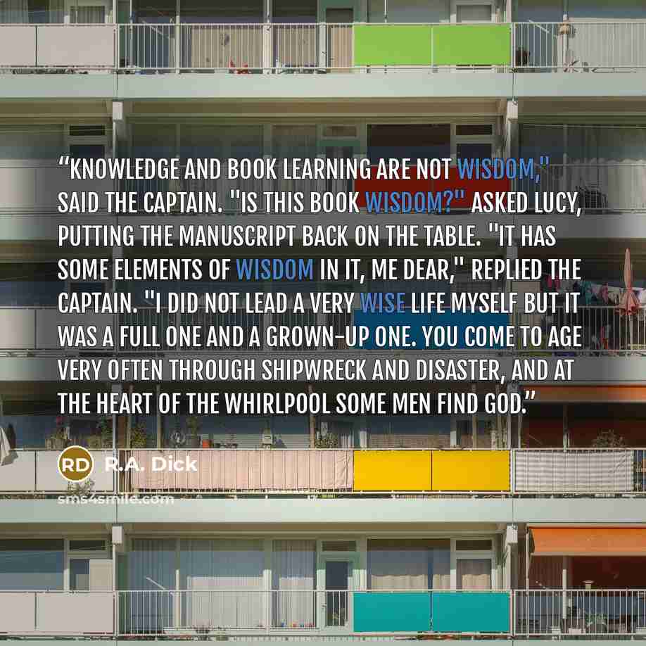 “Knowledge and book learning are not wisdom," said the captain. "Is this book wisdom?" asked Lucy, putting the manuscript back on the table. "It has some elements of wisdom in it, me dear," replied the captain. "I did not lead a very wise life myself but it was a full one and a grown-up one. You…” quote by R.A. Dick