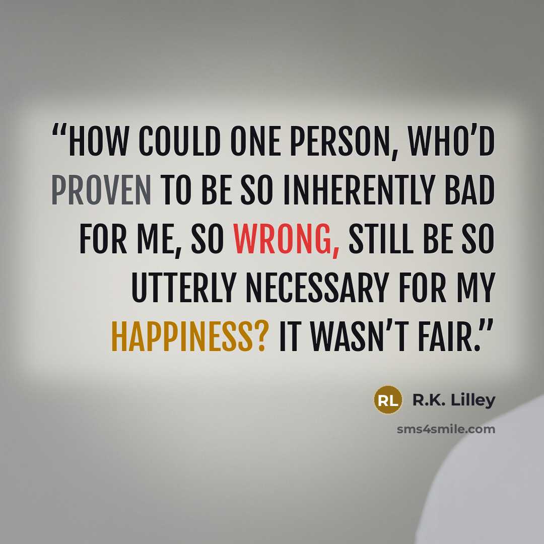 “How could one person, who’d proven to be so inherently bad for me, so wrong, still be so utterly necessary for my happiness? It wasn’t fair.” quote by R.K. Lilley