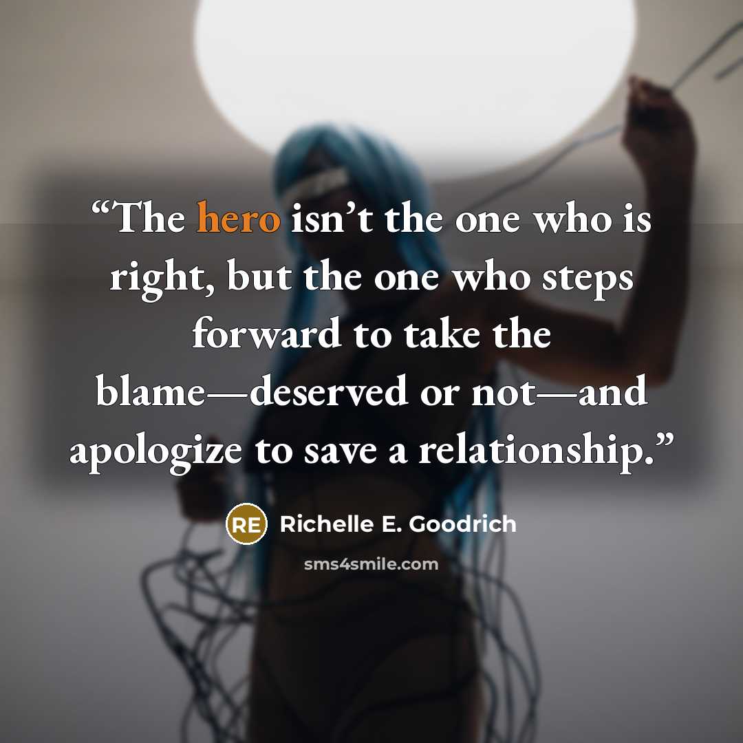 “The hero isn’t the one who is right, but the one who steps forward to take the blame—deserved or not—and apologize to save a relationship.” quote by Richelle E. Goodrich