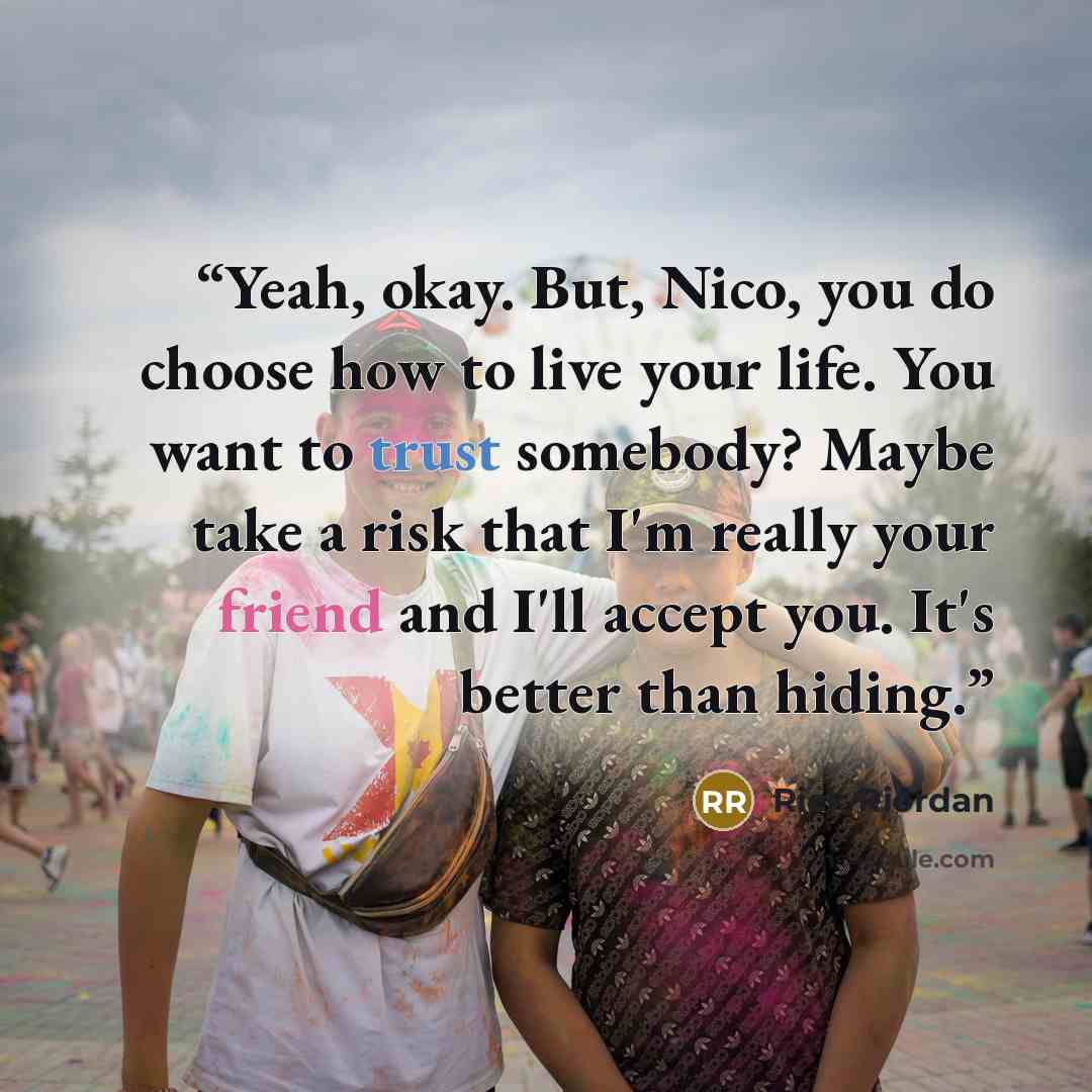“Yeah, okay. But, Nico, you do choose how to live your life. You want to trust somebody? Maybe take a risk that I'm really your friend and I'll accept you. It's better than hiding.” quote by Rick Riordan