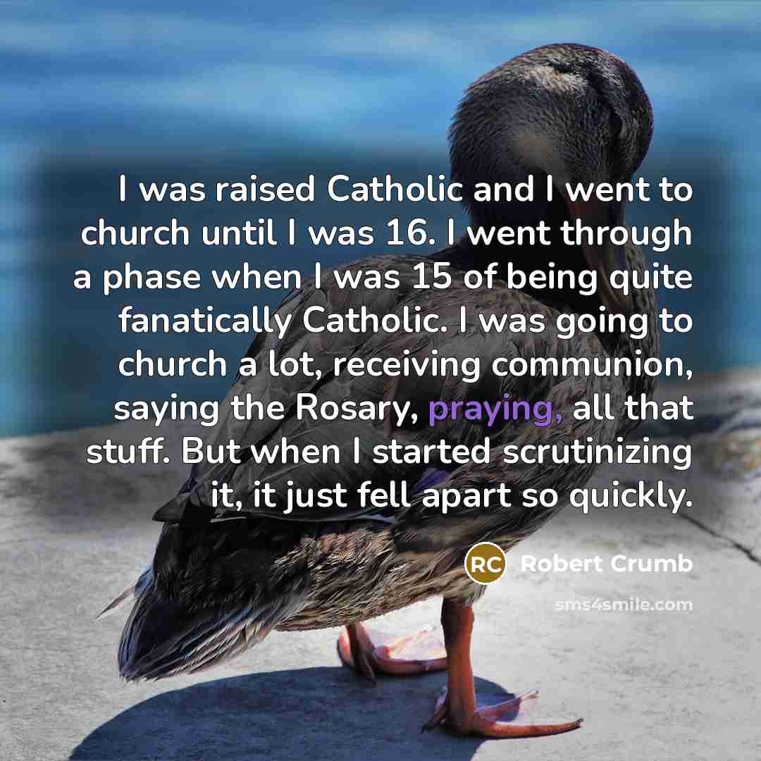 “I was raised Catholic and I went to church until I was 16. I went through a phase when I was 15 of being quite fanatically Catholic. I was going to church a lot, receiving communion, saying the Rosary, praying, all that stuff. But when I started scrutinizing it, it just fell apart so quickly.” quote by Robert Crumb