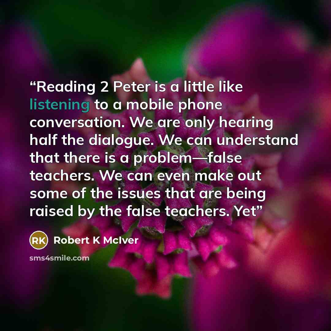 “Reading 2 Peter is a little like listening to a mobile phone conversation. We are only hearing half the dialogue. We can understand that there is a problem—false teachers. We can even make out some of the issues that are being raised by the false teachers. Yet” quote by Robert K McIver
