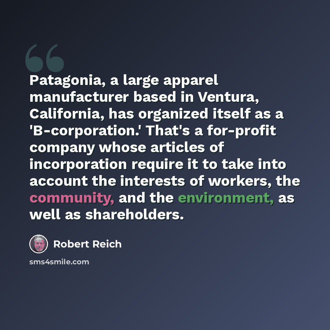 “Patagonia, a large apparel manufacturer based in Ventura, California, has organized itself as a 'B-corporation.' That's a for-profit company whose articles of incorporation require it to take into account the interests of workers, the community, and the environment, as well as shareholders.” quote by Robert Reich