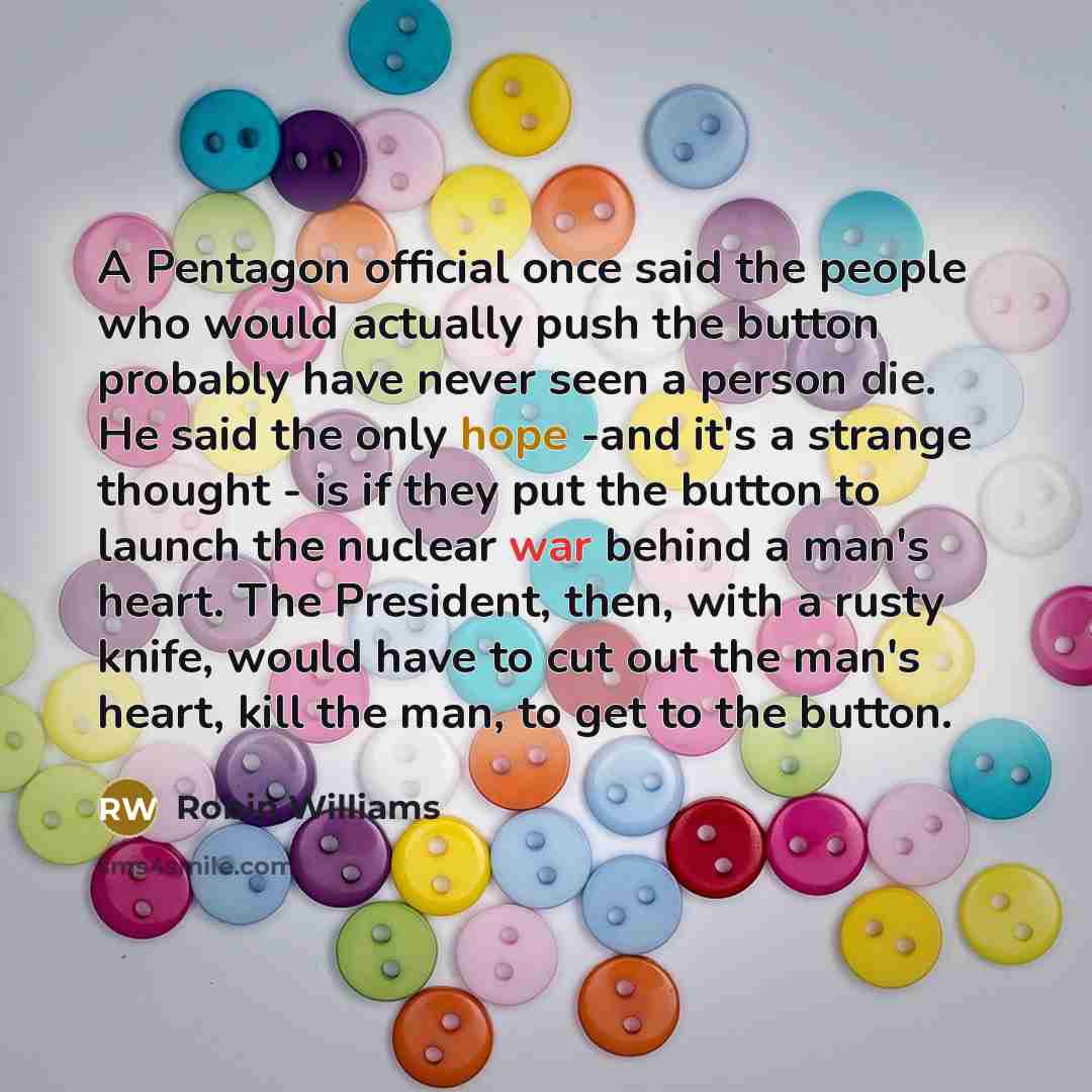 “A Pentagon official once said the people who would actually push the button probably have never seen a person die. He said the only hope -and it's a strange thought - is if they put the button to launch the nuclear war behind a man's heart. The President, then, with a rusty knife, would have to…” quote by Robin Williams