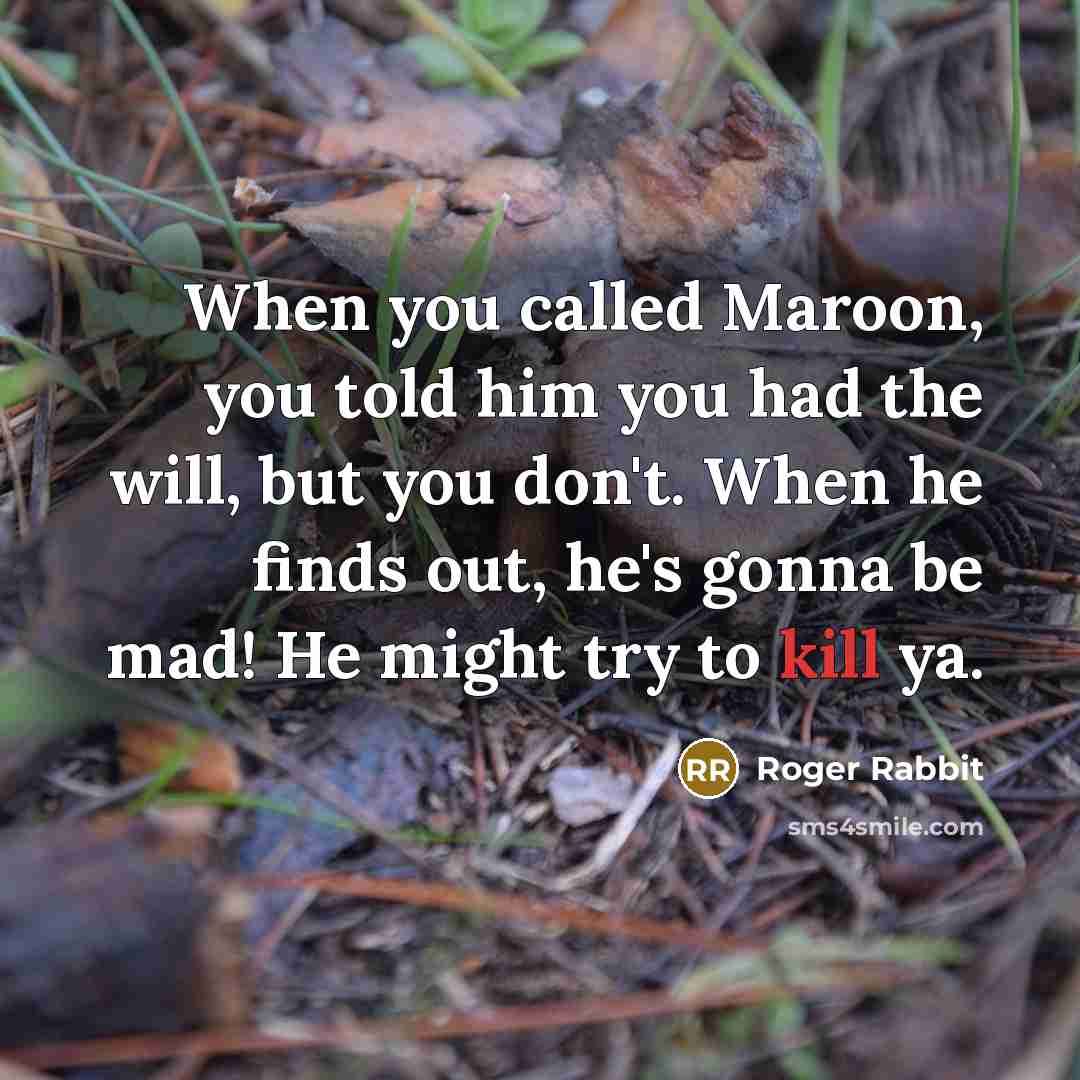 “When you called Maroon, you told him you had the will, but you don't. When he finds out, he's gonna be mad! He might try to kill ya.” quote by Roger Rabbit