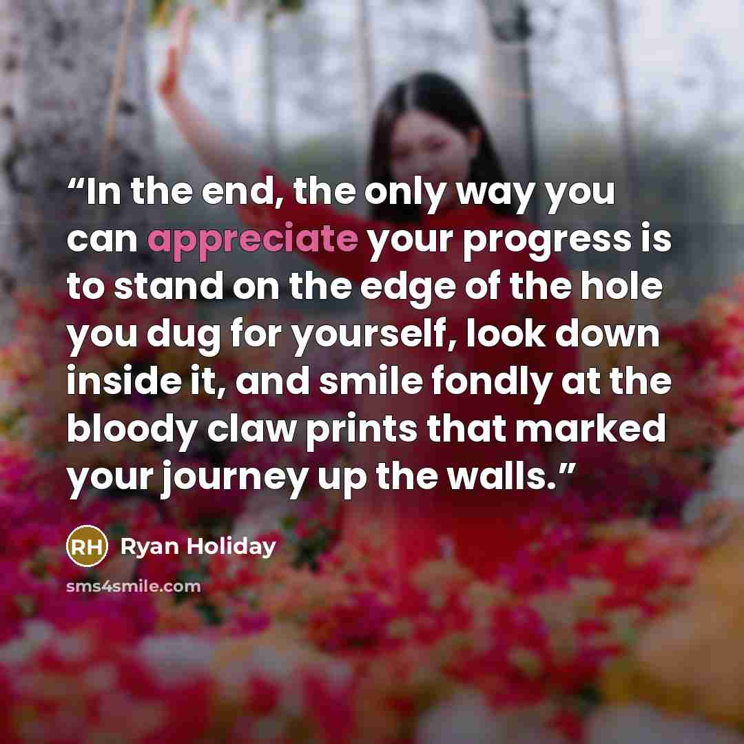 “In the end, the only way you can appreciate your progress is to stand on the edge of the hole you dug for yourself, look down inside it, and smile fondly at the bloody claw prints that marked your journey up the walls.” quote by Ryan Holiday