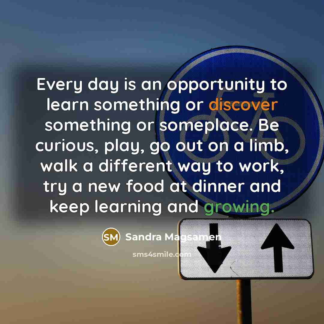 “Every day is an opportunity to learn something or discover something or someplace. Be curious, play, go out on a limb, walk a different way to work, try a new food at dinner and keep learning and growing.” quote by Sandra Magsamen