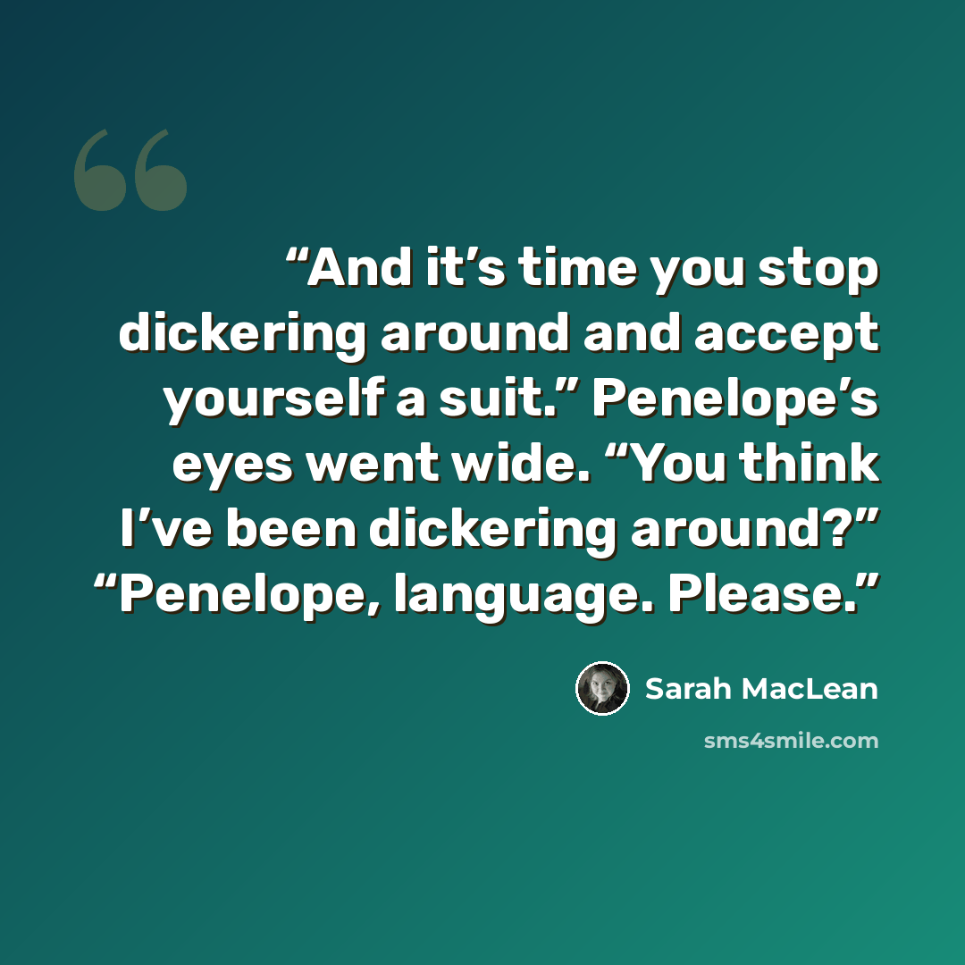 “And it’s time you stop dickering around and accept yourself a suit.” Penelope’s eyes went wide. “You think I’ve been dickering around?” “Penelope, language. Please.” quote by Sarah MacLean