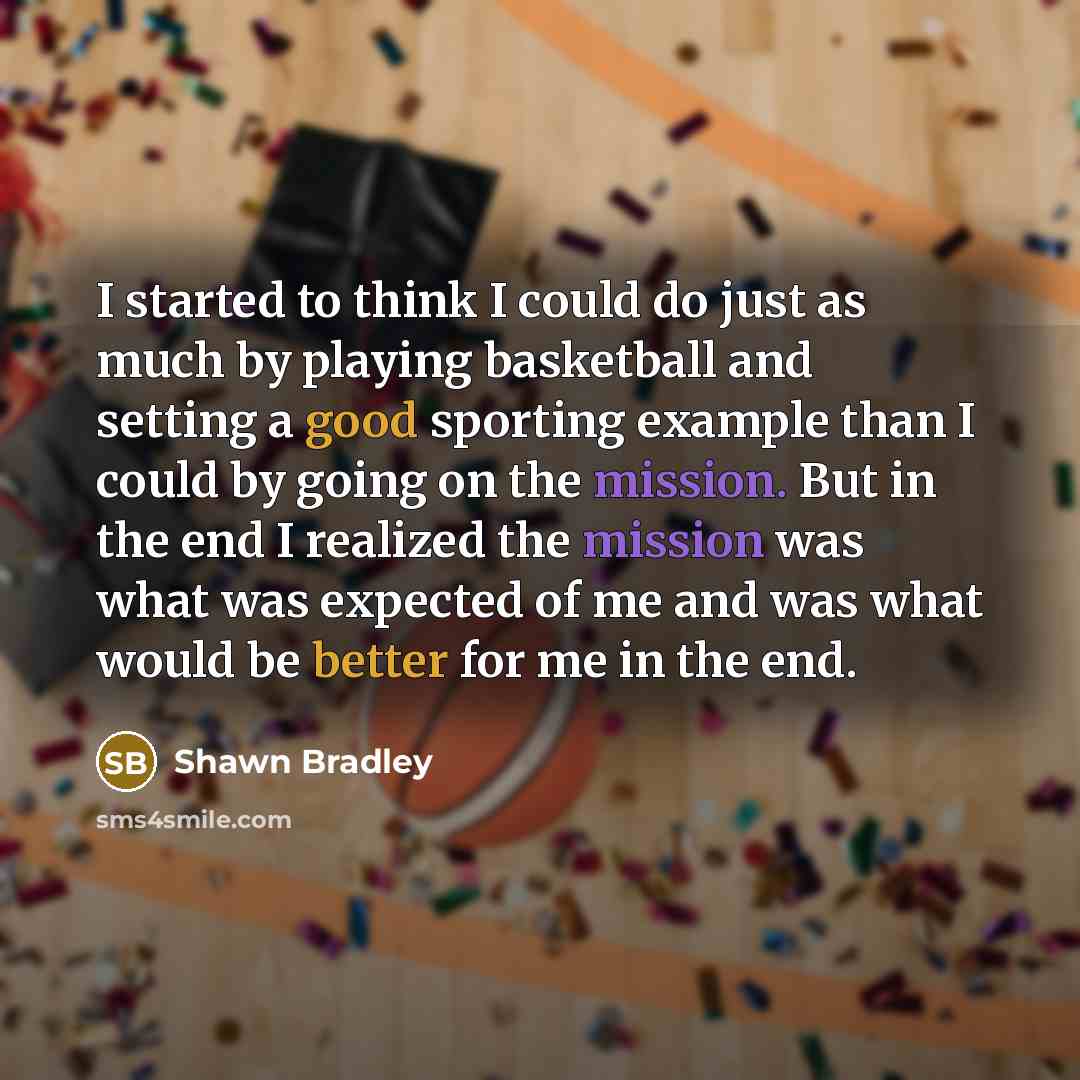 “I started to think I could do just as much by playing basketball and setting a good sporting example than I could by going on the mission. But in the end I realized the mission was what was expected of me and was what would be better for me in the end.” quote by Shawn Bradley