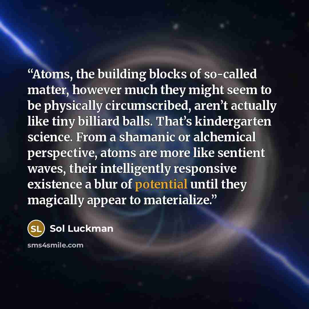 “Atoms, the building blocks of so-called matter, however much they might seem to be physically circumscribed, aren’t actually like tiny billiard balls. That’s kindergarten science. From a shamanic or alchemical perspective, atoms are more like sentient waves, their intelligently responsive…” quote by Sol Luckman