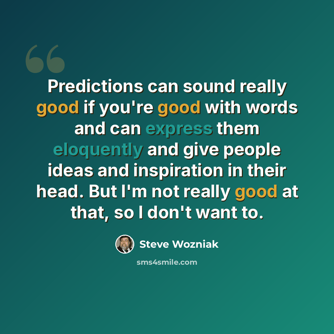 “Predictions can sound really good if you're good with words and can express them eloquently and give people ideas and inspiration in their head. But I'm not really good at that, so I don't want to.” quote by Steve Wozniak