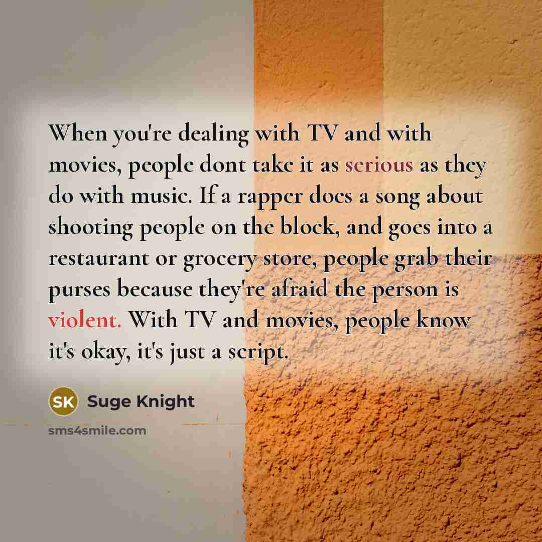 “When you're dealing with TV and with movies, people dont take it as serious as they do with music. If a rapper does a song about shooting people on the block, and goes into a restaurant or grocery store, people grab their purses because they're afraid the person is violent. With TV and movies…” quote by Suge Knight