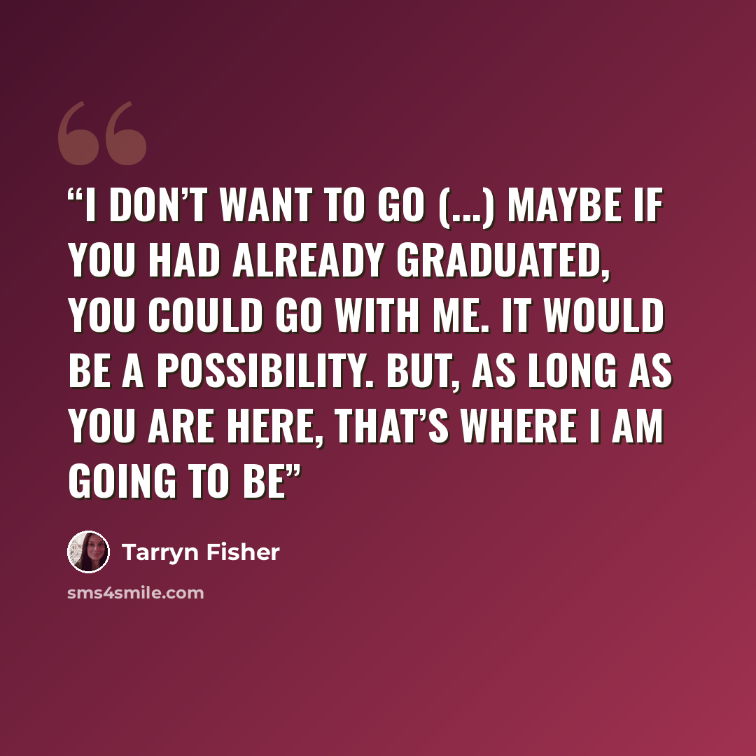“I don’t want to go (...) Maybe if you had already graduated, you could go with me. It would be a possibility. But, as long as you are here, that’s where I am going to be” quote by Tarryn Fisher