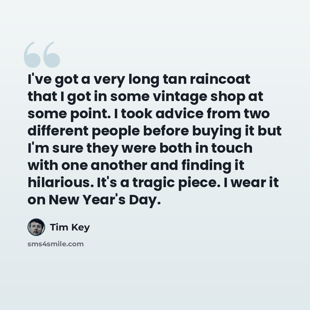 “I've got a very long tan raincoat that I got in some vintage shop at some point. I took advice from two different people before buying it but I'm sure they were both in touch with one another and finding it hilarious. It's a tragic piece. I wear it on New Year's Day.” quote by Tim Key