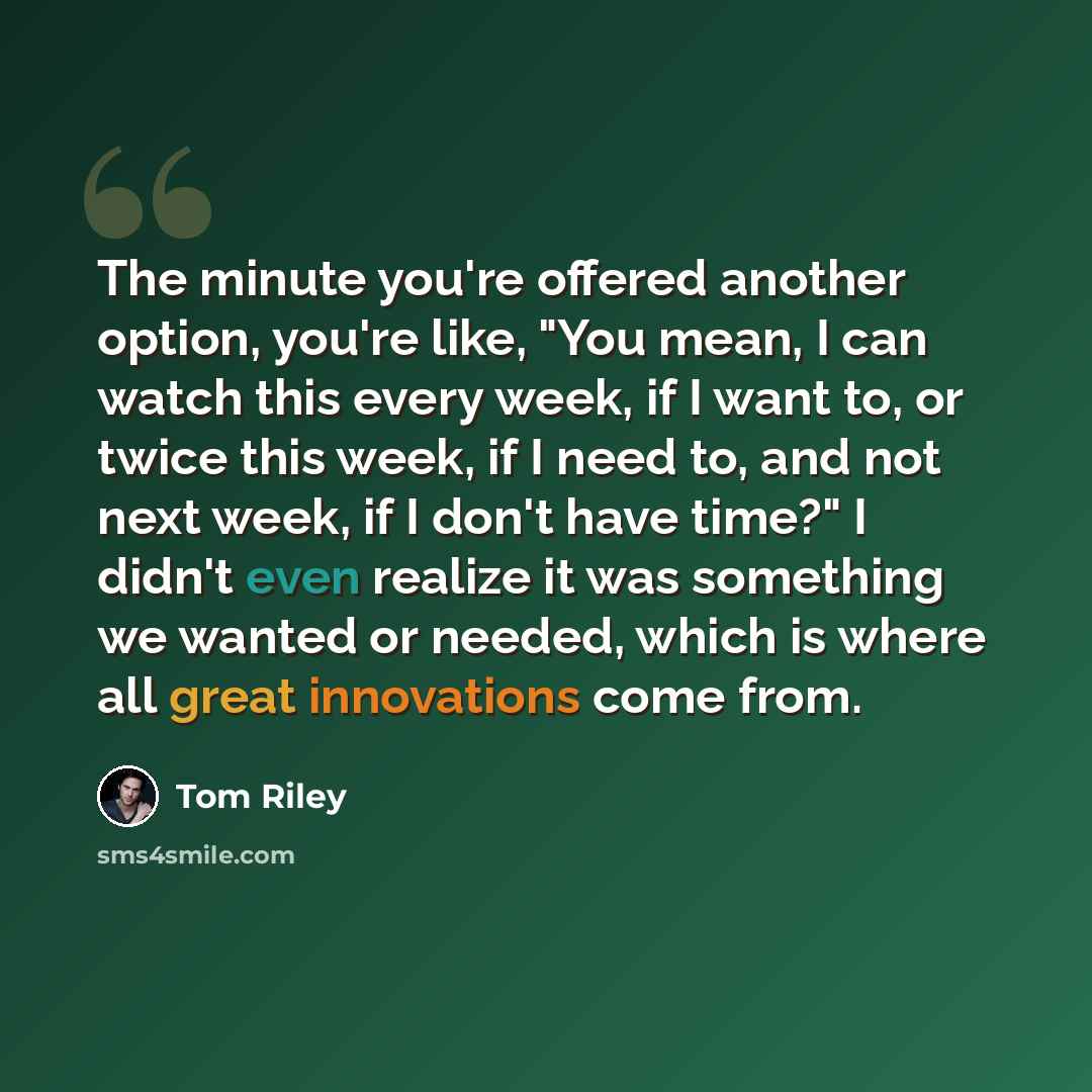 “The minute you're offered another option, you're like, "You mean, I can watch this every week, if I want to, or twice this week, if I need to, and not next week, if I don't have time?" I didn't even realize it was something we wanted or needed, which is where all great innovations come from.” quote by Tom Riley