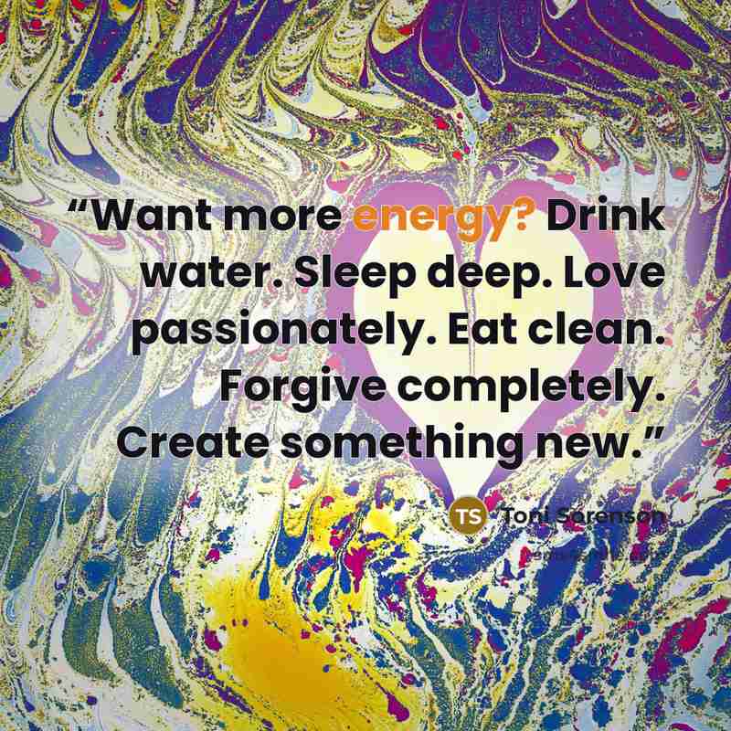 “Want more energy? Drink water. Sleep deep. Love passionately. Eat clean. Forgive completely. Create something new.” quote by Toni Sorenson