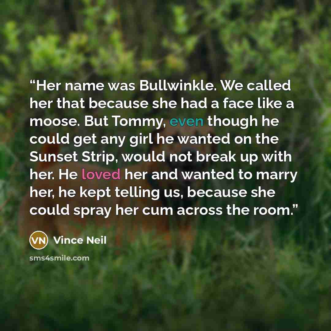 “Her name was Bullwinkle. We called her that because she had a face like a moose. But Tommy, even though he could get any girl he wanted on the Sunset Strip, would not break up with her. He loved her and wanted to marry her, he kept telling us, because she could spray her cum across the room.” quote by Vince Neil