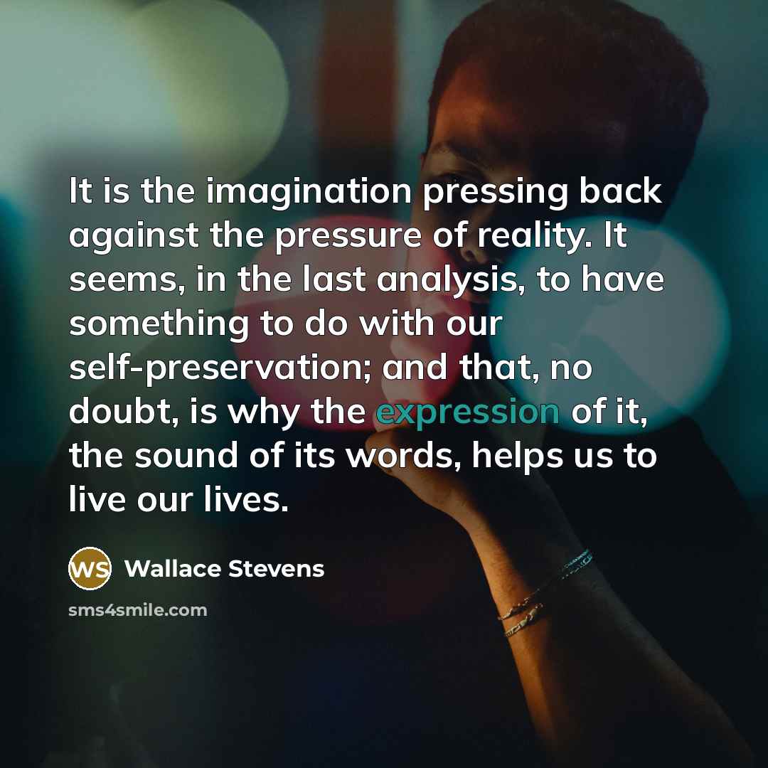 “It is the imagination pressing back against the pressure of reality. It seems, in the last analysis, to have something to do with our self-preservation; and that, no doubt, is why the expression of it, the sound of its words, helps us to live our lives.” quote by Wallace Stevens