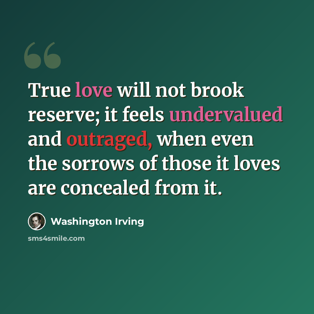 “True love will not brook reserve; it feels undervalued and outraged, when even the sorrows of those it loves are concealed from it.” quote by Washington Irving