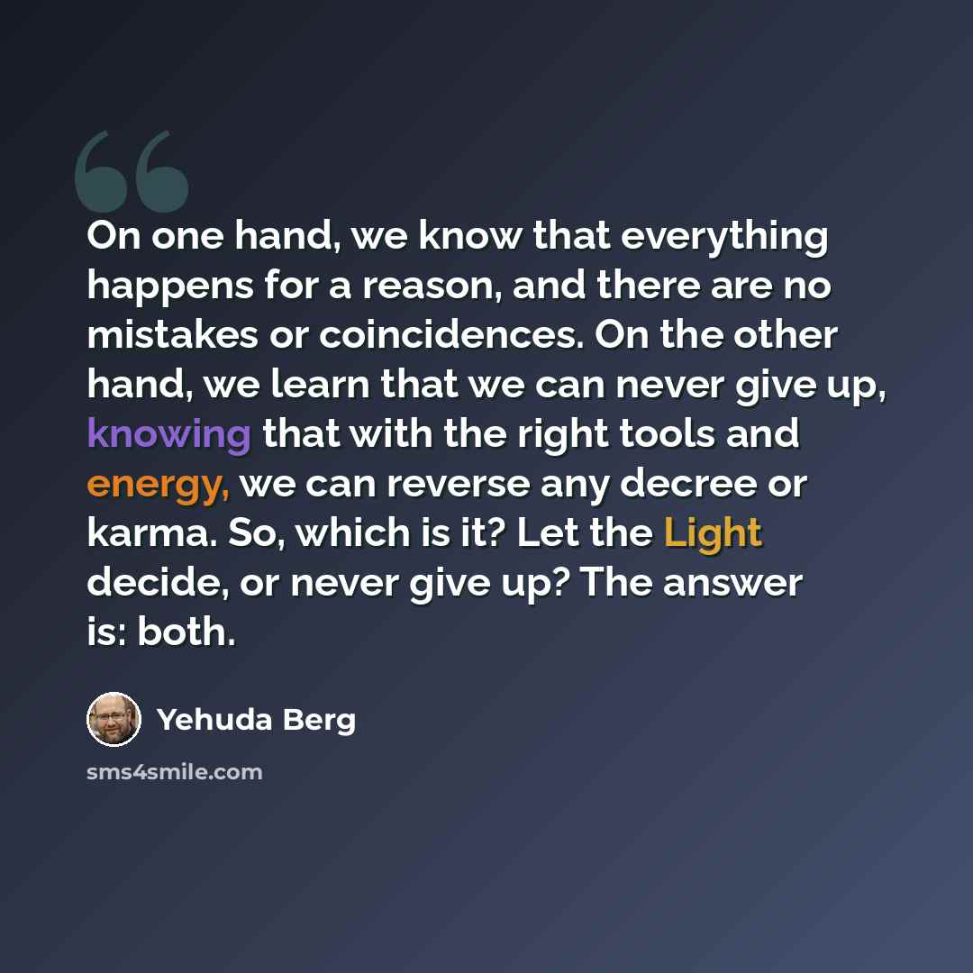 “On one hand, we know that everything happens for a reason, and there are no mistakes or coincidences. On the other hand, we learn that we can never give up, knowing that with the right tools and energy, we can reverse any decree or karma. So, which is it? Let the Light decide, or never give up?…” quote by Yehuda Berg