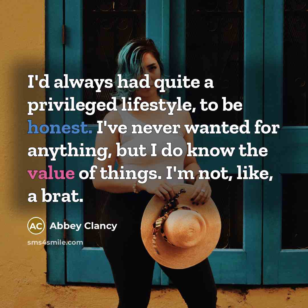 “I'd always had quite a privileged lifestyle, to be honest. I've never wanted for anything, but I do know the value of things. I'm not, like, a brat.” quote by Abbey Clancy