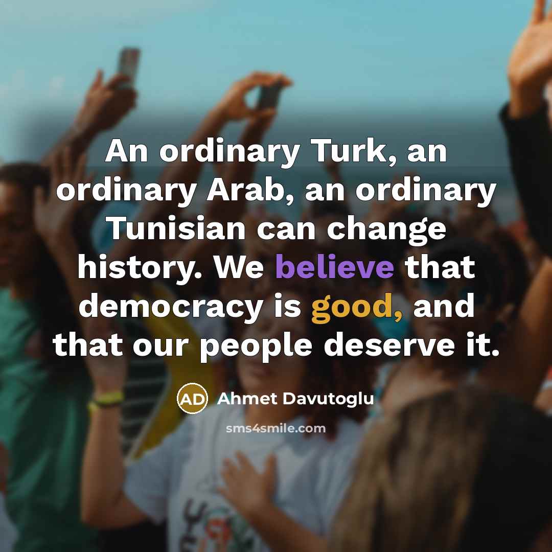 “An ordinary Turk, an ordinary Arab, an ordinary Tunisian can change history. We believe that democracy is good, and that our people deserve it.” quote by Ahmet Davutoglu
