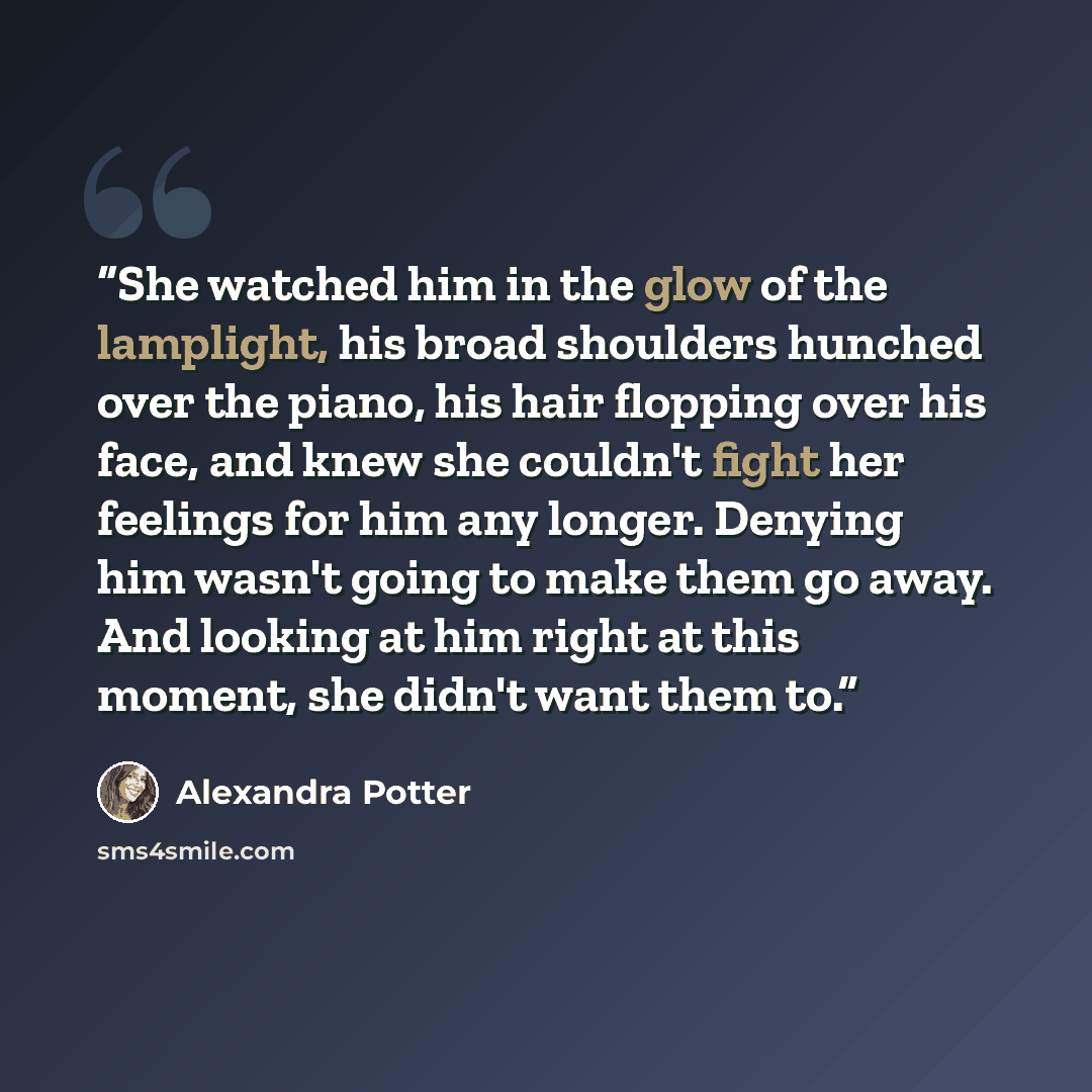 “She watched him in the glow of the lamplight, his broad shoulders hunched over the piano, his hair flopping over his face, and knew she couldn't fight her feelings for him any longer. Denying him wasn't going to make them go away. And looking at him right at this moment, she didn't want them to.” quote by Alexandra Potter