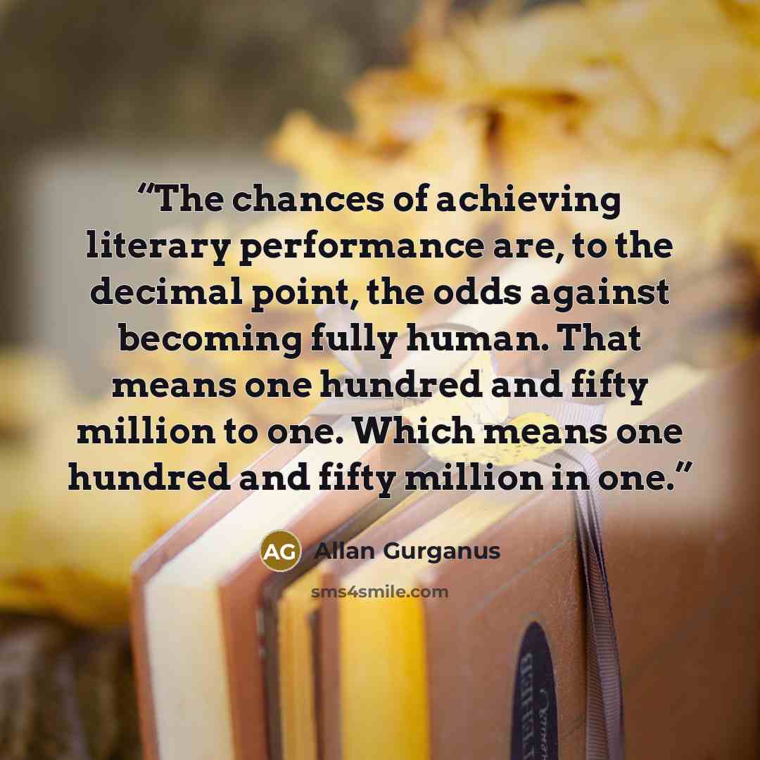 “The chances of achieving literary performance are, to the decimal point, the odds against becoming fully human. That means one hundred and fifty million to one. Which means one hundred and fifty million in one.” quote by Allan Gurganus