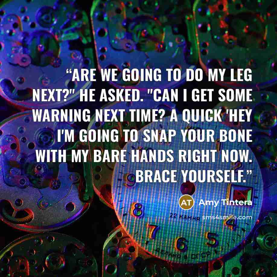 “Are we going to do my leg next?" he asked. "Can I get some warning next time? A quick 'Hey I'm going to snap your bone with my bare hands right now. Brace yourself.” quote by Amy Tintera