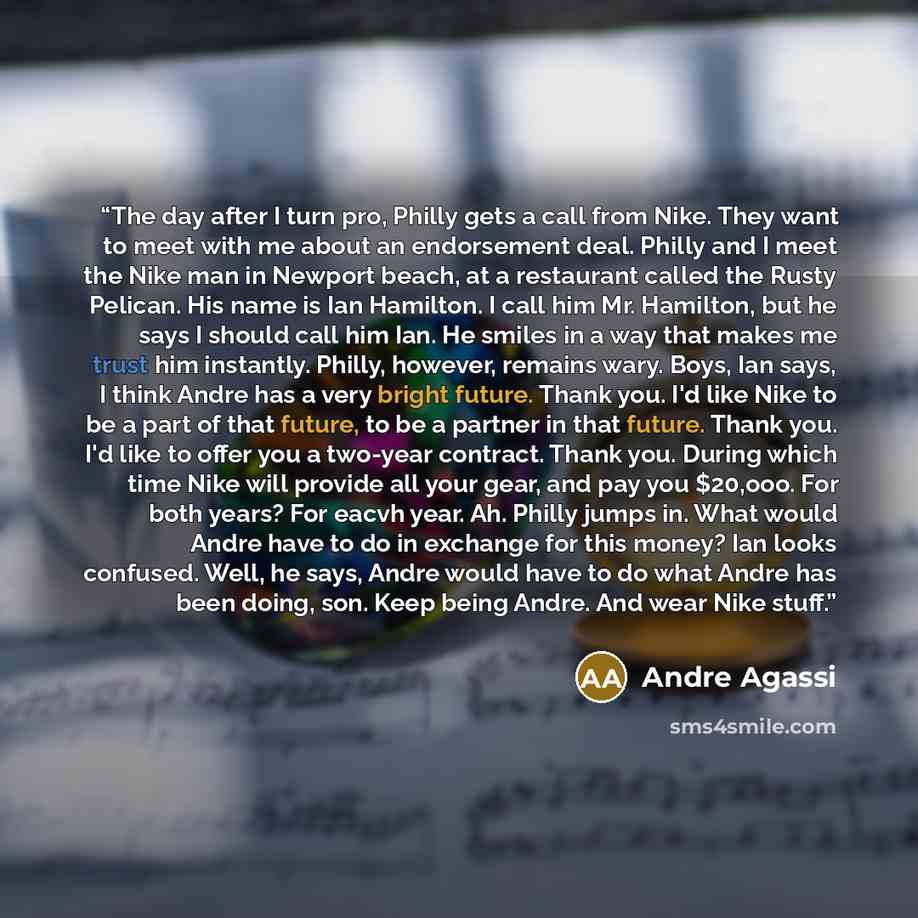 “The day after I turn pro, Philly gets a call from Nike. They want to meet with me about an endorsement deal. Philly and I meet the Nike man in Newport beach, at a restaurant called the Rusty Pelican. His name is Ian Hamilton. I call him Mr. Hamilton, but he says I should call him Ian. He smiles in…” quote by Andre Agassi