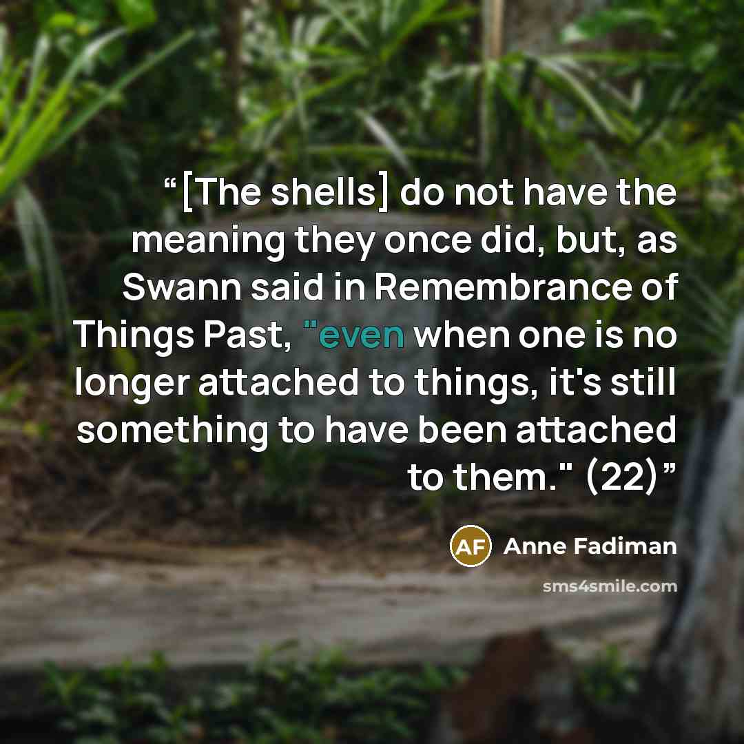“[The shells] do not have the meaning they once did, but, as Swann said in Remembrance of Things Past, "even when one is no longer attached to things, it's still something to have been attached to them." (22)” quote by Anne Fadiman
