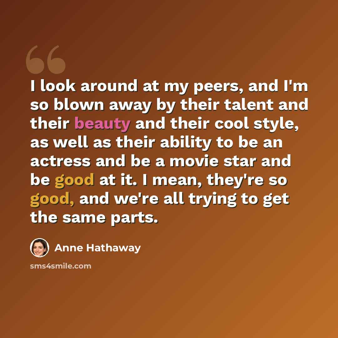 “I look around at my peers, and I'm so blown away by their talent and their beauty and their cool style, as well as their ability to be an actress and be a movie star and be good at it. I mean, they're so good, and we're all trying to get the same parts.” quote by Anne Hathaway