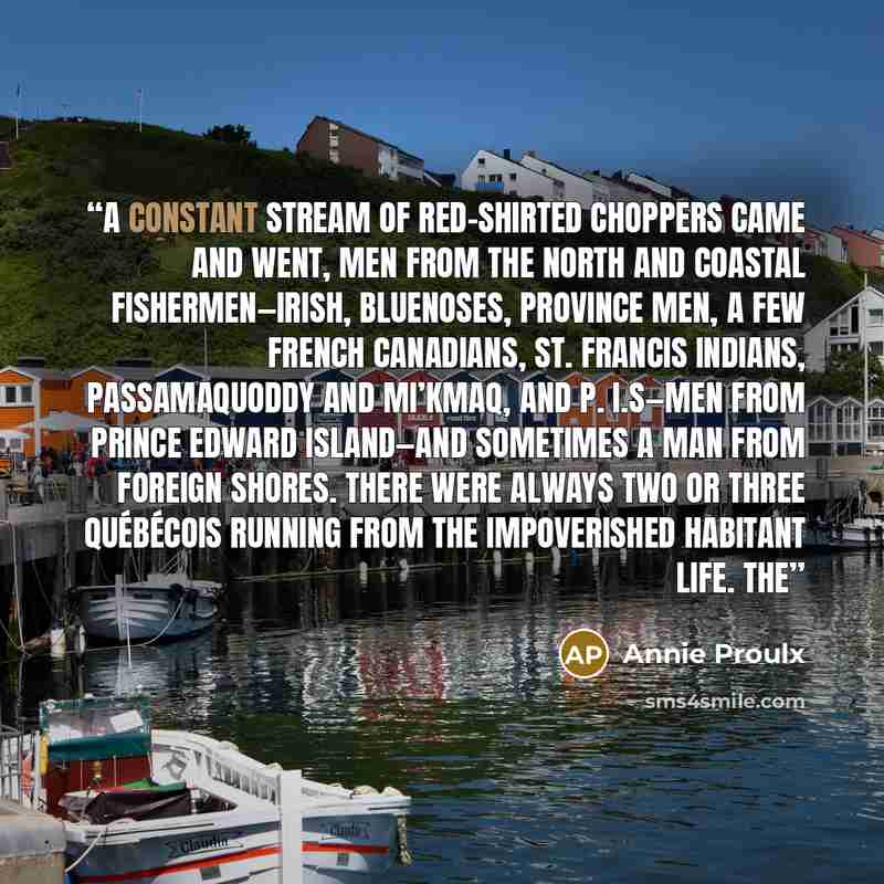 “A constant stream of red-shirted choppers came and went, men from the north and coastal fishermen—Irish, Bluenoses, Province men, a few French Canadians, St. Francis Indians, Passamaquoddy and Mi’kmaq, and P. I.s—men from Prince Edward Island—and sometimes a man from foreign shores. There were…” quote by Annie Proulx