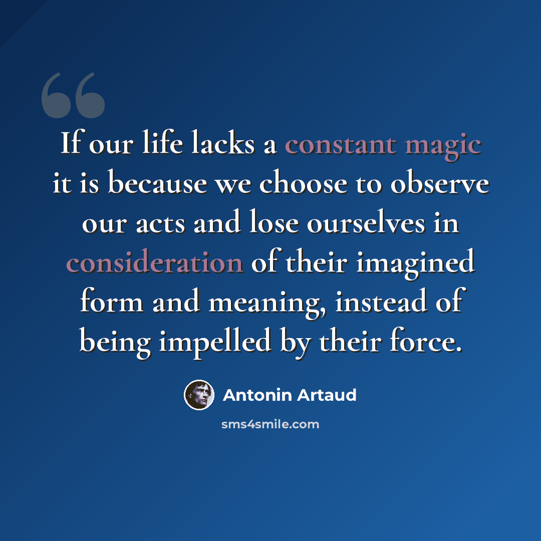 “If our life lacks a constant magic it is because we choose to observe our acts and lose ourselves in consideration of their imagined form and meaning, instead of being impelled by their force.” quote by Antonin Artaud